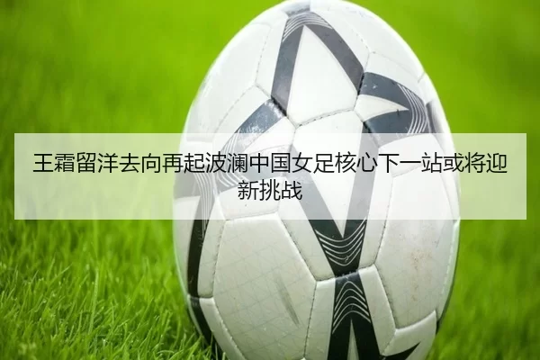 王霜留洋去向再起波澜中国女足核心下一站或将迎新挑战